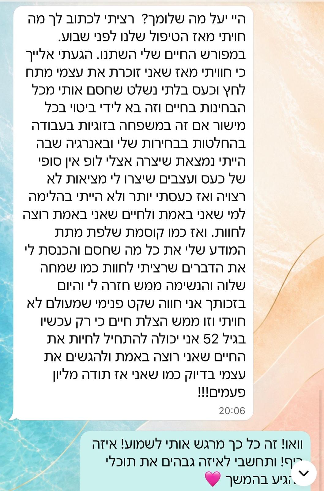 היי יעל מה שלומך? רציתי לכתוב לך מה חוויתי מאז הטיפול שלנו לפני שבוע. בפירוש החיים שלי השתנו. הגעתי אלייך כי חוויתי מאז שאני זוכרת את עצמי מתח לחץ וכעס בלתי נשלט שחסם אותי מכל הבחינות בחיים וזה בא לידי ביטוי בכל מישור אם זה במשפחה בזוגיות בעבודה בהחלטות בבחירות שלי ובאנרגיה שבה הייתי נמצאת שיצרה אצלי לופ אין סופי של כעס ועצבים שיצרו לי מציאות לא רצויה ואז כעסתי יותר ולא הייתי בהלימה למי שאני באמת ולחיים שאני באמת רוצה לחוות. ואז כמו קוסמת שלפת מתת המודע שלי את כל מה שחסם והכנסת לי את הדברים שרציתי לחוות כמו שמחה שלווה והנשימה ממש חזרה לי והיום בזכותך אני חווה שקט פנימי שמעולם לא חוויתי וזו ממש הצלת חיים כי רק עכשיו בגיל 52 אני יכולה להתחיל לחיות את החיים שאני רוצה באמת ולהגשים את עצמי בדיוק כמו שאני אז תודה מליון פעמים!
